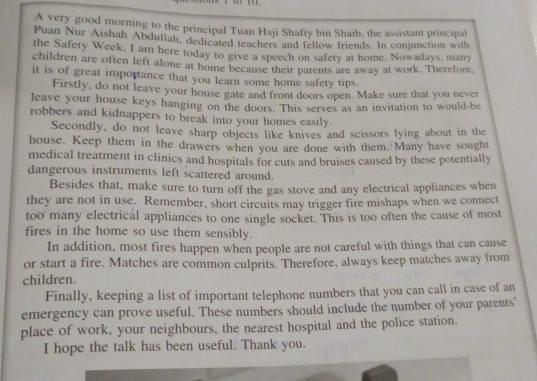 A very good morning to the principal Tuan Haji Shafiy bin Shaib, the assistant principal 
Puan Nur Aishah Abdullah, dedicated teachers and fellow friends. In conjunction with 
the Safety Week, I am here today to give a speech on safety at home. Nowadays, many 
children are often left alone at home because their parents are away at work. Therefore. 
it is of great importance that you learn some home safety tips. 
Firstly, do not leave your house gate and front doors open. Make sure that you never 
leave your house keys hanging on the doors. This serves as an invitation to would-be 
robbers and kidnappers to break into your homes easily. 
Secondly, do not leave sharp objects like knives and scissors lying about in the 
house. Keep them in the drawers when you are done with them. Many have sought 
medical treatment in clinics and hospitals for cuts and bruises caused by these potentially 
dangerous instruments left scattered around. 
Besides that, make sure to turn off the gas stove and any electrical appliances when 
they are not in use. Remember, short circuits may trigger fire mishaps when we connect 
too many electrical appliances to one single socket. This is too often the cause of most 
fires in the home so use them sensibly. 
In addition, most fires happen when people are not careful with things that can cause 
or start a fire. Matches are common culprits. Therefore, always keep matches away from 
children. 
Finally, keeping a list of important telephone numbers that you can call in case of an 
emergency can prove useful. These numbers should include the number of your parents' 
place of work, your neighbours, the nearest hospital and the police station. 
I hope the talk has been useful. Thank you.
