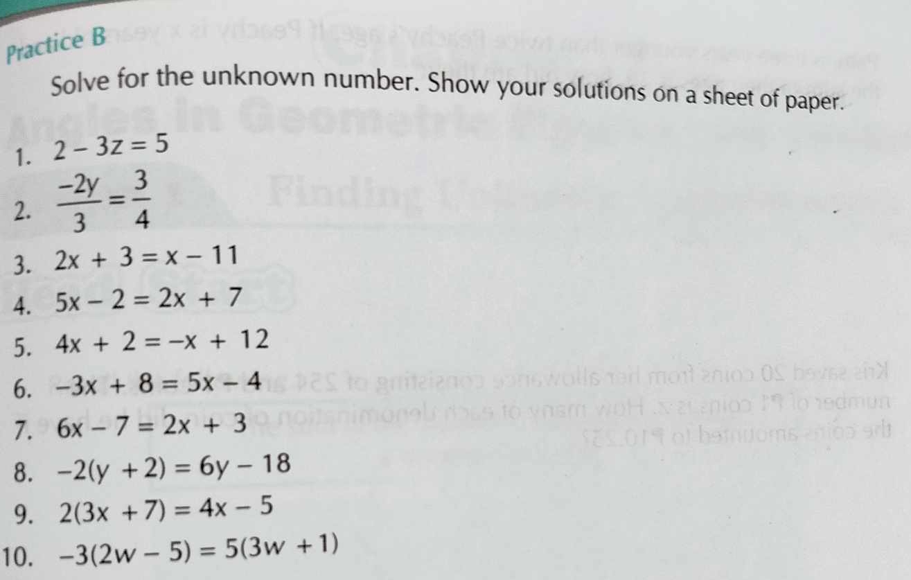 Practice B 
Solve for the unknown number. Show your solutions on a sheet of paper. 
1. 2-3z=5
2.  (-2y)/3 = 3/4 
3. 2x+3=x-11
4. 5x-2=2x+7
5. 4x+2=-x+12
6. -3x+8=5x-4
7. 6x-7=2x+3
8. -2(y+2)=6y-18
9. 2(3x+7)=4x-5
10. -3(2w-5)=5(3w+1)