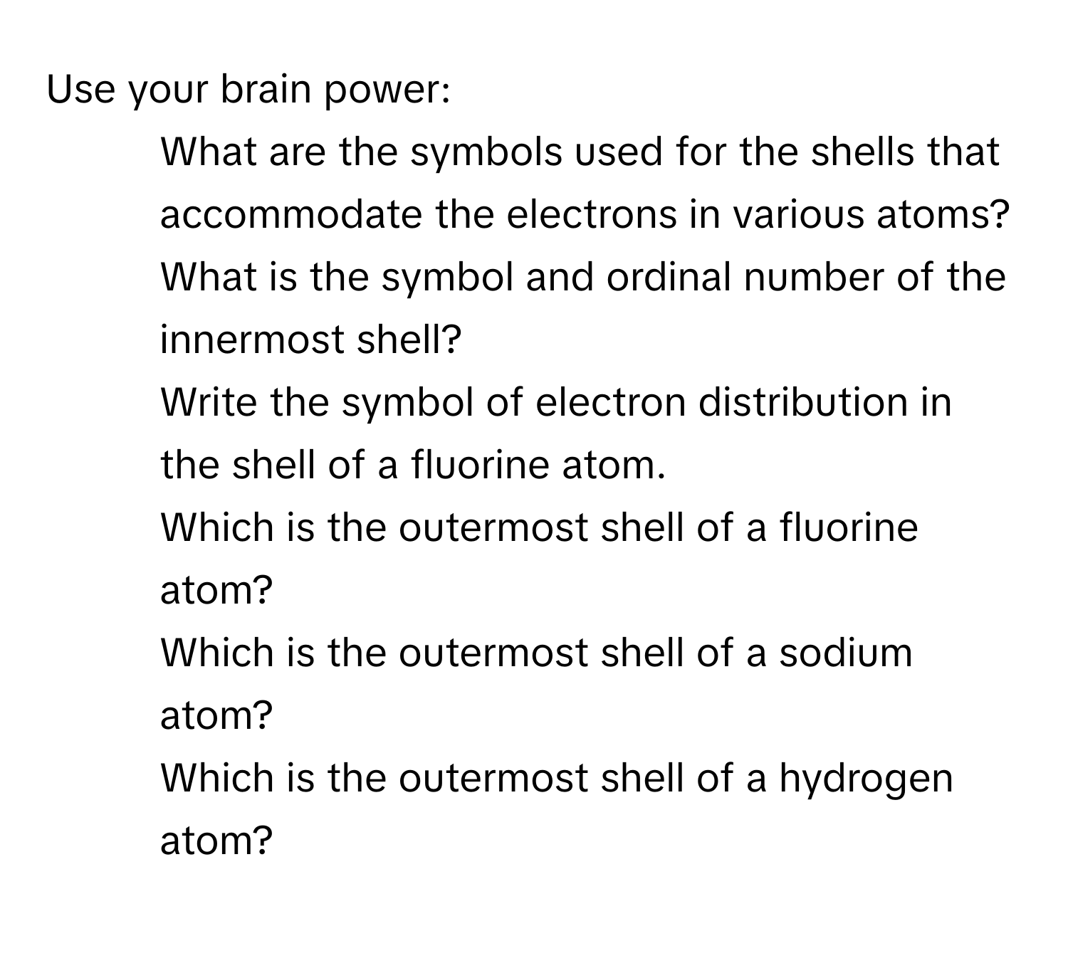 Use your brain power:

1. What are the symbols used for the shells that accommodate the electrons in various atoms?
2. What is the symbol and ordinal number of the innermost shell?
3. Write the symbol of electron distribution in the shell of a fluorine atom.
4. Which is the outermost shell of a fluorine atom?
5. Which is the outermost shell of a sodium atom?
6. Which is the outermost shell of a hydrogen atom?