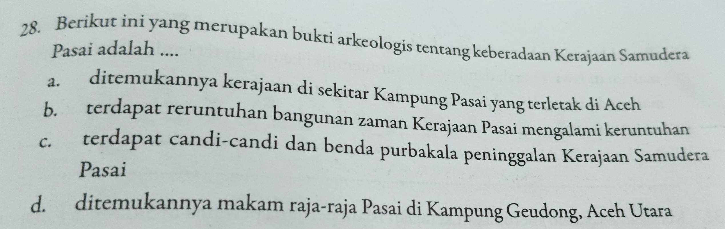 Berikut ini yang merupakan bukti arkeologis tentang keberadaan Kerajaan Samudera
Pasai adalah ....
a. ditemukannya kerajaan di sekitar Kampung Pasai yang terletak di Aceh
b. terdapat reruntuhan bangunan zaman Kerajaan Pasai mengalami keruntuhan
c. terdapat candi-candi dan benda purbakala peninggalan Kerajaan Samudera
Pasai
d. ditemukannya makam raja-raja Pasai di Kampung Geudong, Aceh Utara