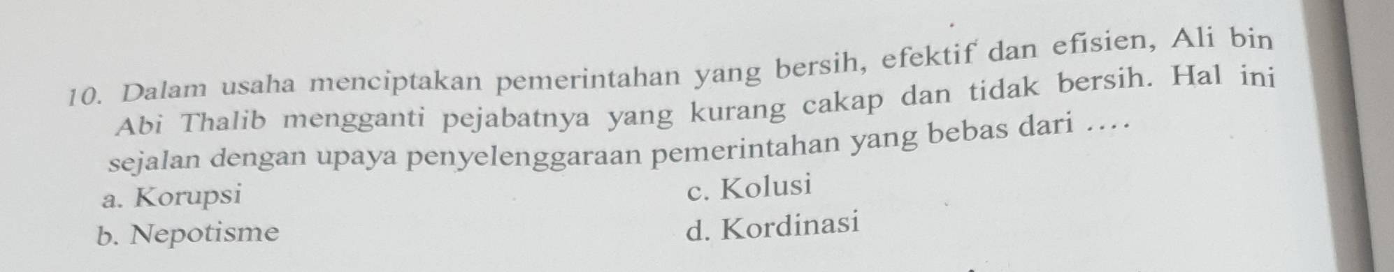 Dalam usaha menciptakan pemerintahan yang bersih, efektif dan efisien, Ali bin
Abi Thalib mengganti pejabatnya yang kurang cakap dan tidak bersih. Hal ini
sejalan dengan upaya penyelenggaraan pemerintahan yang bebas dari ....
a. Korupsi
c. Kolusi
b. Nepotisme
d. Kordinasi