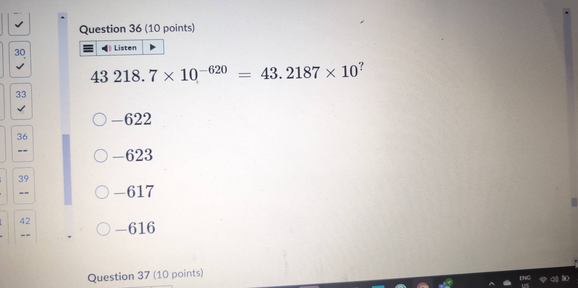 Listen
43218.7* 10^(-620)=43.2187* 10^?
33
-622
36
--
-623
39
__ - 617
42
-616
Question 37 (10 points)