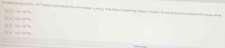 An electrical force of 8.0 × f(t^(-1)) newlon exsds between two point charges, e; and 92 1f the distance between the charges is doubled, the new electrical force between the charges will be
 1.6* 10^(-4)N
30* 10^(-4)N
3 3.3* 10^(-4)N
2 4 49* 78^(-5)N
Subait Anawar