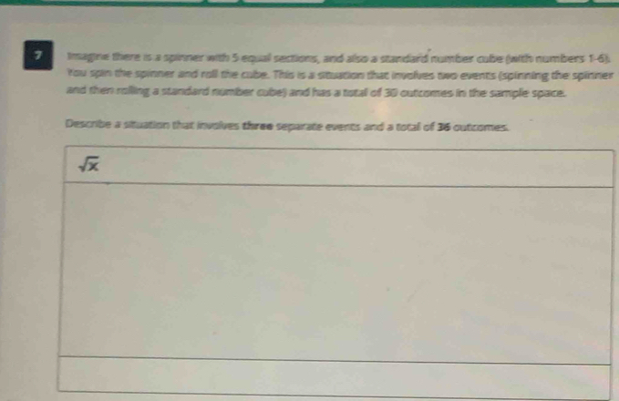 Imagine there is a spinner with 5 equal sections, and also a standard number cube (with numbers 1-6). 
You spin the spinner and roll the cube. This is a situation that involves two events (spinning the spinner 
and then rolling a standard number cube) and has a total of 30 outcomes in the sample space. 
Describe a situation that involves three separate events and a total of 36 outcomes.
sqrt(x)