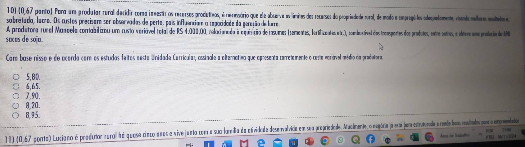 (0,67 ponto) Para um produtor rural decidir como investir os recursos produtivos, é necessário que ele observe os limites dos recursos da propriedade rural, de modo a empregá-los adequadamente, visanda melhores resultadas e
sobretudo, lucro. Os custos precisam ser observados de perto, pois influenciam a capacidade da geração de lucro.
A produtora rural Manoela contabilizou um custo variável total de RS 4.000,00, relacionado à aquisição de insumos (sementes, fertilizantes etc.), combustível dos transportes dos produtos, entre outros, e obteve uma produção de 690
sacas de soja.
Com base nisso e de acordo com os estudos feitos nesta Unidade Curricular, assinale a alternativa que apresenta corretamente o custo variável médio da produtora.
5,80.
6,65.
7,90.
8,20.
8,95.
11) (0,67 ponto) Luciano é produtor rural há quase cinco anos e vive junto com a sua família da atividade desenvolvida em sua propriedade. Atualmente, o negócio já está bem estruturado e rende bons resultados para o empreendedor 21:00 POR
Área de Trabalho PTB2 06/11/2024