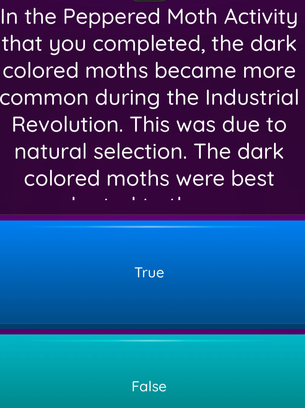 In the Peppered Moth Activity
that you completed, the dark
colored moths became more
common during the Industrial
Revolution. This was due to
natural selection. The dark
colored moths were best
True
False