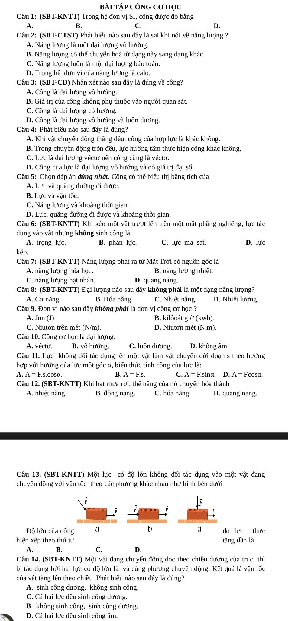 bÀI tập cÔnG Cơ học
Câu 1: (SBT-KNTT) Trong hệ đơn vị SI, công được đo bằng
A.
B.
C.
D.
Câu 2: (SBT-CTST) Phát biểu nào sau đây là sai khi nói về năng lượng ?
A. Năng lượng là một đại lượng vô hướng.
B. Năng lượng có thể chuyển hoá từ dạng này sang dạng khác.
C. Năng lượng luôn là một đại lượng bảo toàn.
D. Trong hệ đơn vị của năng lượng là calo.
Câu 3: (SBT-CD) Nhận xét nào sau đây là đúng về công?
A. Công là đại lượng vô hướng.
B. Giá trị của công không phụ thuộc vào người quan sát.
C. Công là đại lượng có hướng.
D. Công là đại lượng vô hướng và luôn dương.
Câu 4: Phát biểu nào sau đây là đúng?
A. Khi vật chuyển động thắng đều, công của hợp lực là khác không.
B. Trong chuyển động tròn đều, lực hướng tâm thực hiện công khác không,
C. Lực là đại lượng véctơ nên công cũng là véctơ.
D. Công của lực là đại lượng vô hướng và có giá trị đại số.
Câu 5: Chọn đáp án đúng nhất. Công có thể biểu thị bằng tích của
A. Lực và quãng đường đi được.
B. Lực và vận tốc.
C. Năng lượng và khoảng thời gian.
D. Lực, quãng đường đi được và khoảng thời gian.
Câu 6: (SBT-KNTT) Khi kéo một vật trượt lên trên một mặt phẳng nghiêng, lực tác
dụng vào vật nhưng không sinh công là
A. trọng lực. B. phản lực. C. lực ma sát. D. lực
kéo.
Câu 7: (SBT-KNTT) Năng lượng phát ra từ Mặt Trời có nguồn gốc là
A. năng lượng hóa học. B. năng lượng nhiệt.
C. năng lượng hạt nhân. D. quang năng.
Câu 8: (SBT-KNTT) Đại lượng nào sau đây không phải là một dạng năng lượng?
A. Cơ năng. B. Hóa năng. C. Nhiệt năng. D. Nhiệt lượng.
Câu 9. Đơn vị nào sau đây không phải là đơn vị công cơ học ?
A. Jun (J). B. kilôoát giờ (kwh).
C. Niutơn trên mét (N/m). D. Niutơn mét (N.m).
Câu 10. Công cơ học là đại lượng:
A. vécto. B. vô hướng. C. luôn dương. D. không âm.
Câu 11. Lực không đối tác dụng lên một vật làm vật chuyến dời đoạn s theo hướng
hợp với hướng của lực một góc α, biểu thức tính công của lực là:
A. A = F.s.cosα. B. A=F.s. C. A=F.sin nα. D. A=Fcos alpha .
Câu 12. (SBT-KNTT) Khi hạt mưa rơi, thế năng của nó chuyển hóa thành
A. nhiệt năng, B. động năng. C. hóa năng. D. quang năng.
Câu 13. (SBT-KNTT) Một lực có độ lớn không đổi tác dụng vào một vật đang
chuyến động với vận tốc theo các phương khác nhau như hình bên dưới
j
i F
;
Độ lớn của công a) b) c do lực thực
hiện xếp theo thứ tự tǎng dần là
A. B. C. D.
Câu 14. (SBT-KNTT) Một vật đang chuyển động dọc theo chiều dương của trục thì
bị tác dụng bởi hai lực có độ lớn là và cùng phương chuyển động. Kết quả là vận tốc
của vật tăng lên theo chiều Phát biểu nào sau đây là đúng?
A. sinh công dương, không sinh công.
C. Cả hai lực đều sinh công dương.
B. không sinh công, sinh công dương.
D. Cả hai lực đều sinh công âm.