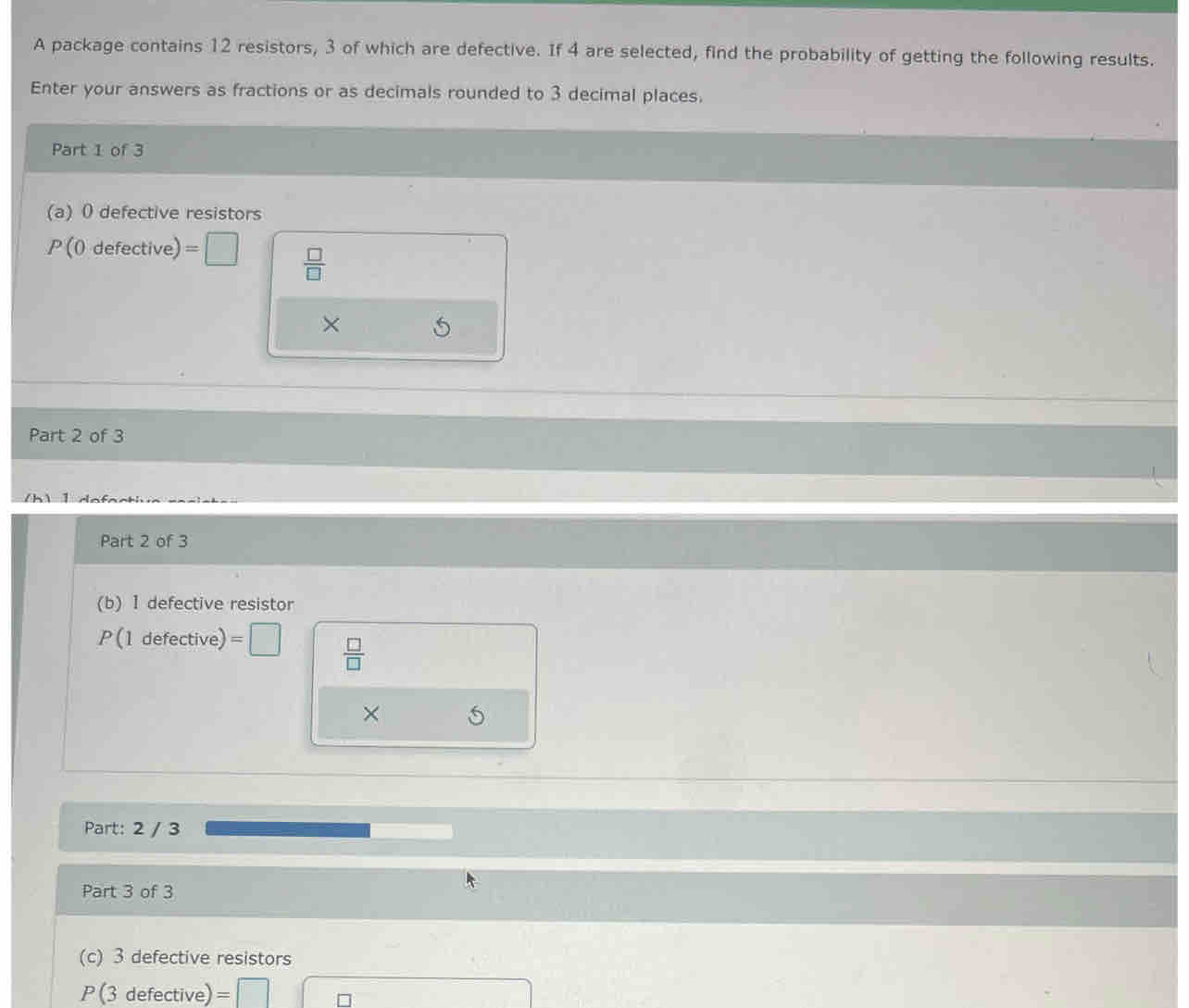 A package contains 12 resistors, 3 of which are defective. If 4 are selected, find the probability of getting the following results. 
Enter your answers as fractions or as decimals rounded to 3 decimal places, 
Part 1 of 3 
(a) 0 defective resistors
P(0defective)=□  □ /□  
× 
Part 2 of 3 
Part 2 of 3 
(b) 1 defective resistor
P(1defective)=□  □ /□  
× 
Part: 2 / 3
Part 3 of 3 
(c) 3 defective resistors
P(3defective) =