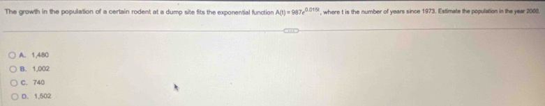 The growth in the population of a certain rodent at a dump site fits the exponential function A(t)=987e^(0.015t) , where t is the number of years since 1973. Estimate the population in the year 2000.
A. 1,480
B. 1,002
C. 740
D. 1,502