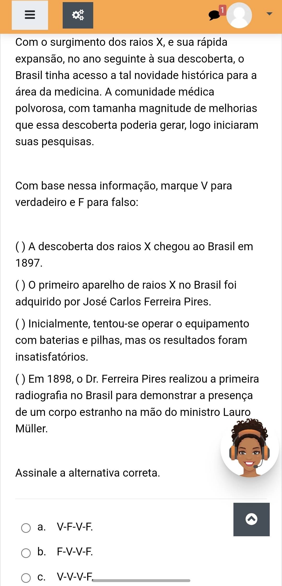 to
Com o surgimento dos raios X, e sua rápida
expansão, no ano seguinte à sua descoberta, o
Brasil tinha acesso a tal novidade histórica para a
área da medicina. A comunidade médica
polvorosa, com tamanha magnitude de melhorias
que essa descoberta poderia gerar, logo iniciaram
suas pesquisas.
Com base nessa informação, marque V para
verdadeiro e F para falso:
C ) A descoberta dos raios X chegou ao Brasil em
1897.
C ) O primeiro aparelho de raios X no Brasil foi
adquirido por José Carlos Ferreira Pires.
) Inicialmente, tentou-se operar o equipamento
com baterias e pilhas, mas os resultados foram
ins atis fatórios.
C ) Em 1898, o Dr. Ferreira Pires realizou a primeira
radiografia no Brasil para demonstrar a presença
de um corpo estranho na mão do ministro Lauro
Müller.
Assinale a alternativa correta.
a. V-F-V-F.
b. F-V-V-F.
c. V-V-V-F _