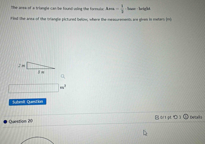 The area of a triangle can be found using the formula: Area= 1/2  · base · height 
Find the area of the triangle pictured below, where the measurements are given in meters (m)
□ m^2
Submit Question 
Question 20 0/1 pt つ 3 Details