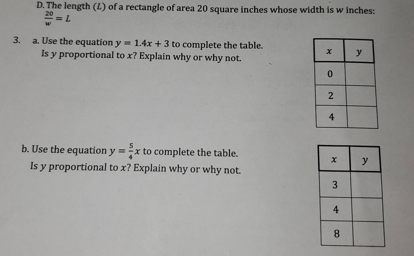 The length (L) of a rectangle of area 20 square inches whose width is w inches:
 20/w =L
3. a. Use the equation y=1.4x+3 to complete the table. 
Is y proportional to x? Explain why or why not. 
b. Use the equation y= 5/4 x to complete the table. 
Is y proportional to x? Explain why or why not.