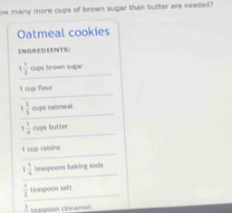 ow many more cups of brown sugar than butter are needed ? 
Oatmeal cookies 
INGREDIENTS: 
_
1 1/2  cups brown sugar 
_ 
1 cup flour 
_
1 2/3  cups oatmeal 
_
1 1/4  cups butter 
_ 
t cup ralsins 
_
1 1/4  teaspoons baking soda 
_
 1/3  teaspoon salt
2 teaspoon cinnamon