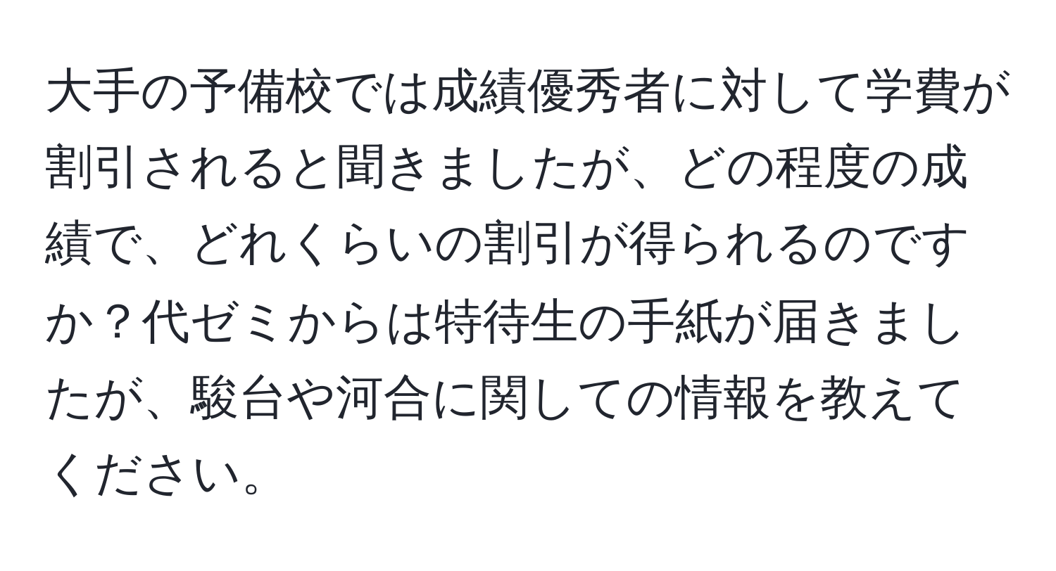 大手の予備校では成績優秀者に対して学費が割引されると聞きましたが、どの程度の成績で、どれくらいの割引が得られるのですか？代ゼミからは特待生の手紙が届きましたが、駿台や河合に関しての情報を教えてください。