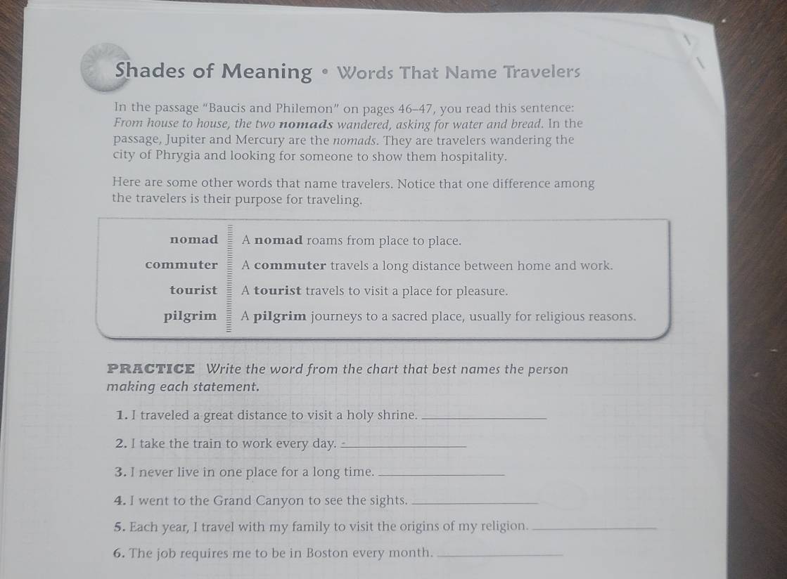 Shades of Meaning • Words That Name Travelers 
In the passage “Baucis and Philemon” on pages 46-47, you read this sentence: 
From house to house, the two nomads wandered, asking for water and bread. In the 
passage, Jupiter and Mercury are the nomads. They are travelers wandering the 
city of Phrygia and looking for someone to show them hospitality. 
Here are some other words that name travelers. Notice that one difference among 
the travelers is their purpose for traveling. 
nomad A nomad roams from place to place. 
commuter A commuter travels a long distance between home and work. 
tourist A tourist travels to visit a place for pleasure. 
pilgrim A pilgrim journeys to a sacred place, usually for religious reasons. 
PRACTICE Write the word from the chart that best names the person 
making each statement. 
1. I traveled a great distance to visit a holy shrine._ 
2. I take the train to work every day._ 
3. I never live in one place for a long time._ 
4. I went to the Grand Canyon to see the sights._ 
5. Each year, I travel with my family to visit the origins of my religion._ 
6. The job requires me to be in Boston every month._