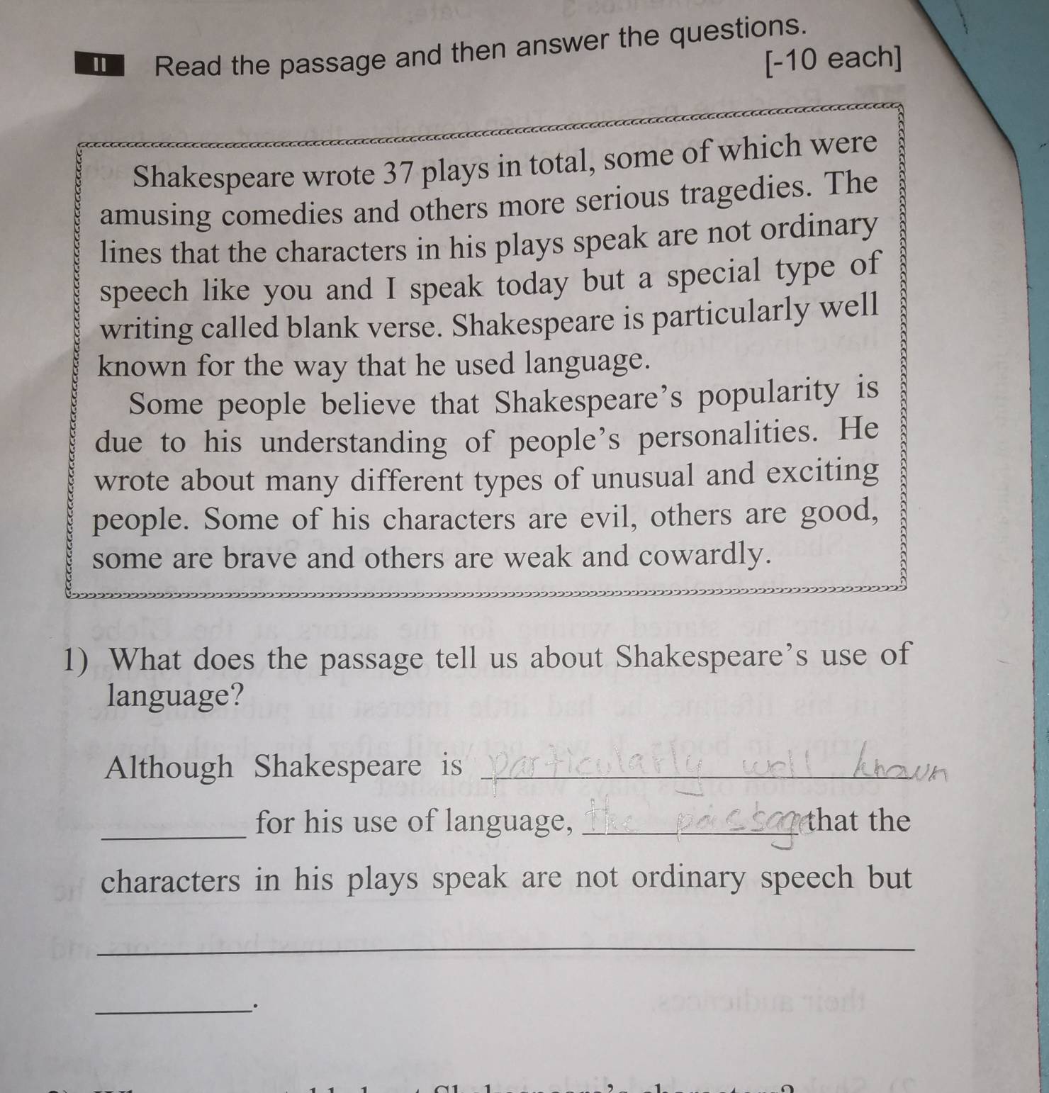 Read the passage and then answer the questions. 
[-10 each] 
Shakespeare wrote 37 plays in total, some of which were 
amusing comedies and others more serious tragedies. The 
lines that the characters in his plays speak are not ordinary 
speech like you and I speak today but a special type of 
writing called blank verse. Shakespeare is particularly well 
known for the way that he used language. 
Some people believe that Shakespeare’s popularity is 
due to his understanding of people’s personalities. He 
wrote about many different types of unusual and exciting 
people. Some of his characters are evil, others are good, 
some are brave and others are weak and cowardly. 
1) What does the passage tell us about Shakespeare’s use of 
language? 
Although Shakespeare is_ 
_for his use of language, _that the 
characters in his plays speak are not ordinary speech but 
_ 
_·