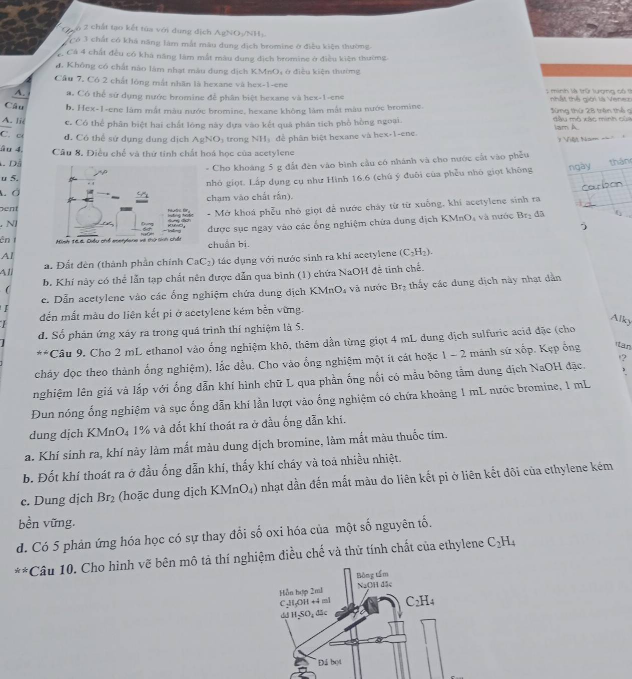 chất tạo kết túa với dung dịch AgNO-/NH).
có 3 chất có khả năng làm mắt mâu dung dịch bromine ở điều kiện thường.
C Cả 4 chất đều có khả năng lâm mắt màu dung dịch bromine ở điều kiện thường.
đ. Không có chất nào làm nhạt màu dung địch KMnO₄ ở điều kiện thường
Cầu 7. Có 2 chất lòng mất nhãn là hexane và hex-1-ene
minh là trữ lượng có tỉ
A. a. Có thể sử dụng nước bromine để phân biệt hexane và hex-1-ene  hất thể giới là Venezi
Câu b. Hex-1-ene làm mắt màu nước bromine, hexane không làm mất màu nước bromine. Jứng thứ 28 trên thể g
A. liê c. Có thể phân biệt hai chất lông này dựa vào kết quả phân tích phổ hồng ngoại. dầu mỏ xác minh của
Iam A.
C. c d. Có thể sử dụng dung dịch AgNO₃ trong NH để phân biệt hexane và hex-1-ene.
7  Việt Nam n=n
âu 4. Câu 8. Điều chế và thứ tính chất hoá học của acetylene
Dã
- Cho khoảng 5 g đất đèn vào bình cầu có nhánh và cho nước cất vào phẫu
u 5. thán
nhỏ giọt. Lắp dụng cụ như Hinh 16.6 (chú ý đuôi của phễu nhỏ giọt không ngày
A Ở
chạm vào chất rắn).
pent - Mở khoá phễu nhỏ giọt để nước chảy từ từ xuống, khí acetylene sinh ra
. N]
được sục ngay vào các ống nghiệm chứa dung dịch KM InO_4 và nước Br_2
đã
)
ên  chuẩn bị.
Al
a. Đất đèn (thành phần chính CaC 2) tác dụng với nước sinh ra khí acetylene (C_2H_2).
All
( b. Khí này có thể lẫn tạp chất nên được dẫn qua bình (1) chứa NaOH đề tinh chế.
c. Dẫn acetylene vào các ống nghiệm chứa dung dịch KMnO₄ và nước Br₂ thấy các dung dịch này nhạt dẫn
I
đến mất màu do liên kết pi ở acetylene kém bền vững.
I
Alky
d. Số phản ứng xảy ra trong quá trình thí nghiệm là 5.
x!= Câu 9. Cho 2 mL ethanol vào ống nghiệm khô, thêm dần từng giọt 4 mL dung dịch sulfuric acid đặc (cho
'?
chảy dọc theo thành ống nghiệm), lắc đều. Cho vào ống nghiệm một ít cát hoặc 1 - 2 mảnh sứ xốp. Kẹp ổng tan
nghiệm lên giá và lắp với ống dẫn khí hình chữ L qua phần ống nối có mầu bông tầm dung dịch NaOH đặc.
Đun nóng ống nghiệm và sục ống dẫn khí lần lượt vào ống nghiệm có chứa khoảng 1 mL nước bromine, 1 mL
dung dịch KMnO₄ 1% và đốt khí thoát ra ở đầu ống dẫn khí.
a. Khí sinh ra, khí này làm mất màu dung dịch bromine, làm mất màu thuốc tím.
b. Đốt khí thoát ra ở đầu ống dẫn khí, thấy khí cháy và toa nhiều nhiệt.
c. Dung dịch Br_2 (hoặc dung dịch KMnO_4) nhạt dần đến mất màu do liên kết pi ở liên kết đôi của ethylene kém
bền vững.
d. Có 5 phản ứng hóa học có sự thay đổi số oxi hóa của một số nguyên tố.
**Câu 10. Cho hình vẽ bên mô tả thí nghiệm điều chế và thử tính chất của ethylene C_2H_4