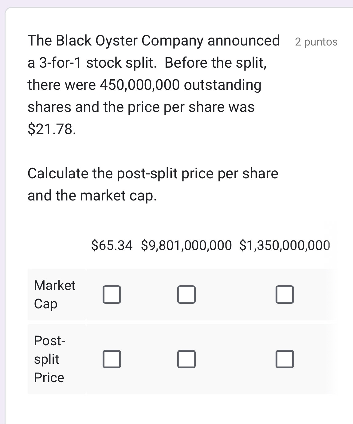 The Black Oyster Company announced 2 puntos 
a 3 -for -1 stock split. Before the split, 
there were 450,000,000 outstanding 
shares and the price per share was
$21.78. 
Calculate the post-split price per share 
and the market cap.
$65.34 $9,801,000,000 $1,350,000,000