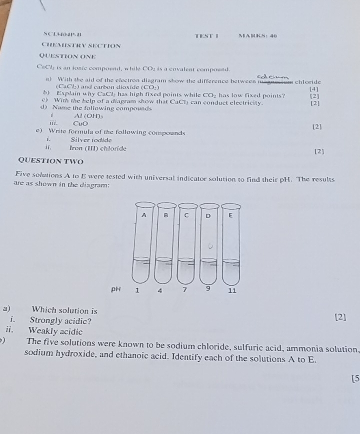 SCL3404P-B TEST I MARKS: 40 
CHEMISTRY SECTION 
QUESTION ONE 
C. Cl_2 is an ionic compound, while CO_2 is a covalent compound. colcium 
a) With the aid of the electron diagram show the difference between magneslum chloride
(CaCl_2) and carbon dioxide (CO_2)
b) Explain why CaCl_2 has high fixed points while CO_2 has low fixed points? [4] [2] 
c) With the help of a diagram show that CaCl_2 can conduct electricity. 
d) Name the following compounds [2] 
i Al (OH)₃
ⅲii. CuO 
e) Write formula of the following compounds [2] 
i. Silver iodide 
i. Iron (III) chloride [2] 
QUESTION TWO 
Five solutions A to E were tested with universal indicator solution to find their pH. The results 
are as shown in the diagram: 
a) Which solution is 
i. Strongly acidic? [2] 
ii. Weakly acidic 
) The five solutions were known to be sodium chloride, sulfuric acid, ammonia solution, 
sodium hydroxide, and ethanoic acid. Identify each of the solutions A to E. 
[5