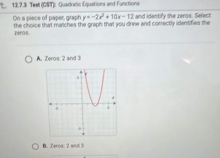 Test (CST): Quadratic Equations and Functions
On a piece of paper, graph y=-2x^2+10x-12 and identify the zeros. Select
the choice that matches the graph that you drew and correctly identifies the
zeros.
A. Zeros: 2 and 3
B. Zeros: 2 and 3