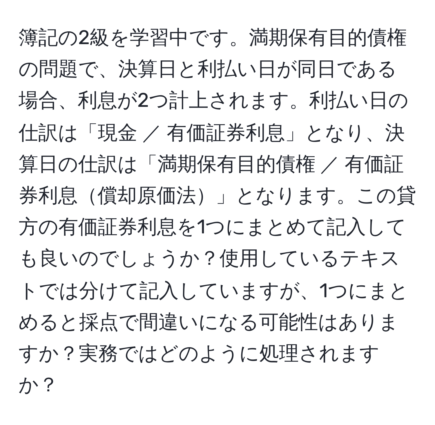 簿記の2級を学習中です。満期保有目的債権の問題で、決算日と利払い日が同日である場合、利息が2つ計上されます。利払い日の仕訳は「現金 ／ 有価証券利息」となり、決算日の仕訳は「満期保有目的債権 ／ 有価証券利息償却原価法」となります。この貸方の有価証券利息を1つにまとめて記入しても良いのでしょうか？使用しているテキストでは分けて記入していますが、1つにまとめると採点で間違いになる可能性はありますか？実務ではどのように処理されますか？