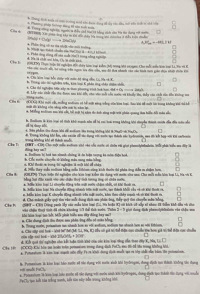7-
b. Dung dịch soda có môi trường acid nên được dùng đễ tầy rữa dầu, mỡ trên thiết bị nhà bếp.
c. Phương pháp Solvay dùng đề sản xuất soda.
d. Trong công nghiệp, người ta điều chế NaOH bằng cách cho Na tác dụng với nước.
Câu 4: (HTHH) Xét phản ứng xảy ra khi đốt chảy Na trong khí chlorine ở điều kiện chuẩn:
2Na(s)+Cl_2(g)- 2NaCl(s)
△ _rH_(298)°=-882,2kJ
a. Phản ứng có sự tỏa nhiệt vào môi trưởng.
b. Nhiệt tạo thành chuẩn của NaCl(s) là - 411,1 kJ/mol.
c. Phản ứng dùng đề sản xuất NaCl trong công nghiệp.
d. Na là chất oxỉ hóa, Cl_2 là chất khử.
Cầu 5:  (OLTN) Thực hiện thí nghiệm đốt cháy kim loại kiểm (M) trong khí oxygen: Cho mỗi mầu kim loại Li, Na và K
vào các muôi sắt, hơ nóng trên ngọn lửa đèn cồn, sau đó đưa nhanh vào các bình tam giác chịu nhiệt chứa khí
oxygen.
a. Các kim loại bốc cháy với mức độ tăng dần: Li, Na và K.
b. Trong các thí nghiệm trên, kim loại K phản ứng cháy chậm nhất.
c. Các thí nghiệm trên xảy ra theo phương trình hoá học: 4M+O_2 → 2M₂O.
d. Lầy các chất rắn thu được sau khi đốt, cho vào mỗi cốc nước và khuẩy lên, thấy các chất rắn đều không tan
trong nước
Câu 6:  (CCG) Khi mới cắt, miếng sodium có bề mặt sáng trắng của kim loại. Sau khi đề một lát trong không khí thì bề
mặt đó không còn sáng nữa mà bị xám lại.
a. Miếng sodium sau khi cắt, bề mặt bị xám do ánh sáng mặt trời phản quang làm biến đổi màu sắc.
b. Sodium là kim loại có tính khử mạnh nên dễ bị oxi hoá trong không khí chuyển thành oxide dẫn đến màu sắc
dễ bị thay đổi.
c. Sản phẩm thu được khi đề sodium lâu trong không khí là Na₂O và Na_2O_2.
d. Trong không khí ẩm, các oxide dễ tác dụng với nước tạo thành các hydroxide, sau đó kết hợp với khí carbonic
trong không khí sẽ thành muối,
Câu 7: (SBT - CD) Cho một mẫu sodium nhỏ vào cốc nước có chứa vài giọt phenolphthalein. Mỗi phát biểu sau đây là
dúng hay sai?
a. Sodium bị hoà tan nhanh chóng là do hiện tượng ăn mòn điện hoá.
b. Cốc nước chuyển từ không màu sang màu hồng.
c. Khí thoát ra trong thí nghiệm là một khí dể cháy.
d. Nếu thay mẫu sodium bằng mẫu lithium cùng kích thước thì phản ứng diễn ra chậm hơn.
Câu 8: (OLTN) Thực hiện thí nghiệm cho kim loại kiểm tác dụng với nước như sau: Cho mỗi mẫu kim loại Li, Na và K
bằng hạt đậu xanh vào các chậu thuỷ tinh tương ứng có chứa nước.
a. Mẫu kim loại Li chuyển động trên mặt nước chậm nhất, có khí thoát ra.
b. Mẫu kim loại Na chuyển động nhanh trên mặt nước, tạo thành khối cầu và có khí thoát ra.
c. Mẫu kim loại K chuyển động nhanh trên mặt nước, kèm theo cháy mạnh và có khí thoát ra.
d. Cho mảnh giấy quỳ tím vào mỗi dung dịch sau phản ứng, thấy quỳ tím chuyển màu hồng
Câu 9: (SBT - CD) Dùng panh lấy các mẫu kim loại (Li, Na hoặc K) có kích cỡ xấp xỉ nhau đã thẩm khô dầu và cho
vào chậu thuỷ tinh đã chứa khoảng 1/3 thể tích nước. Thêm : 2-3 giọt dung dịch phenolphthalein vào chậu sau
khi kim loại tan hết. Mỗi phát biểu sau đây đủng hay sai?
á. Các dung dịch thu được sau phản ứng đều có màu hồng.
b. Trong nước, potassium tan nhanh hơn so với sodium, sodium tan nhanh hơn so với lithium.
c. Các cặp oxi hoá - khủ M*M (M: Li, Na, K) đều có giả trị thể điện cực chuẩn lớn hơn giả trị thể điện cực chuẩn
của cặp oxi hoá - khử 2H₂O/H₂ + 2OH .
d. Kết quả thí nghiệm cho kết luận tính khử của các kim loại tăng dần theo dãy K, Na, Li. Đ
Câu 10: (CCG) Khi hòa tan hoàn toàn potassium trong dung dịch FeCl₂ sau đó để lâu trong không khí.
a. Potassium là kim loại mạnh nên đầy Fe ra khỏi dung dịch muối tạo ra lớp chất rắn bám lên potassium.
b. Potassium là kim loại háo nước sẽ tác dụng với nước sinh khí hydrogen, dung dịch tạo thành không tác dụng
với muối FeCl₂.
c. Potassium là kim loại háo nước sẽ tác dụng với nước sinh khí hydrogen, dung dịch tạo thành tác dụng với muối
FeCl₂ tạo kết tủa trắng xanh, kết tủa này bền trong không khi.