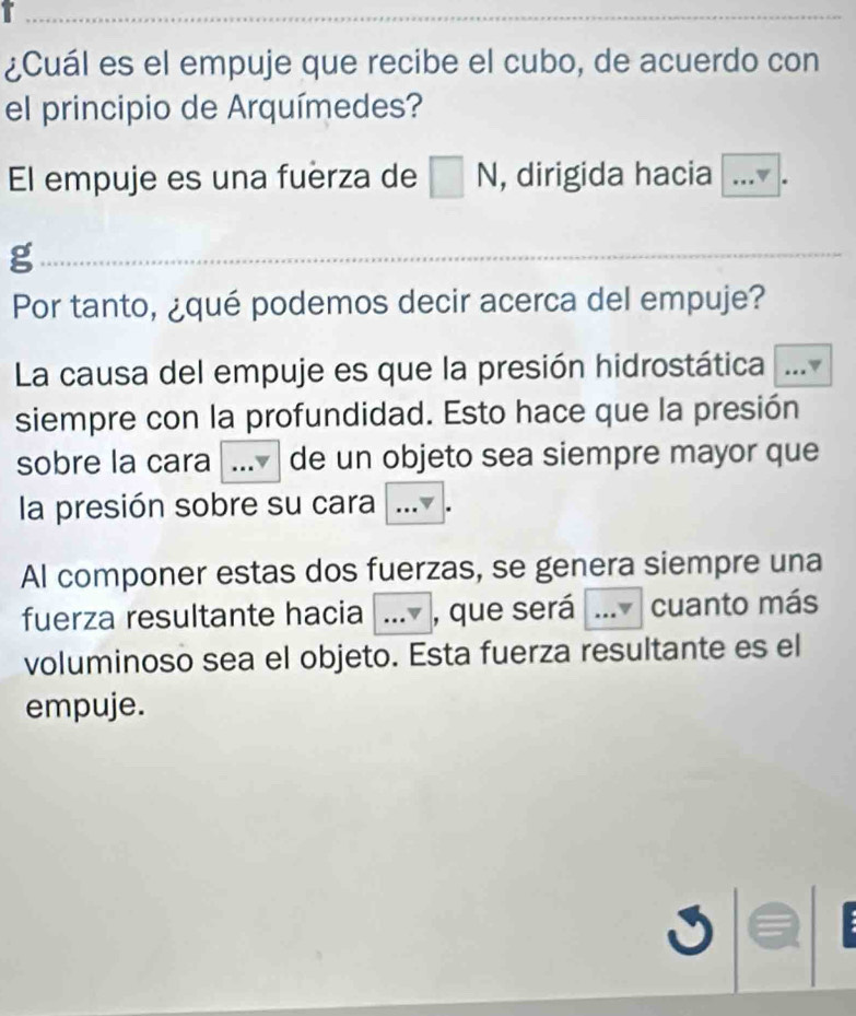 ¿Cuál es el empuje que recibe el cubo, de acuerdo con 
el principio de Arquímedes? 
El empuje es una fuerza de N , dirigida hacia _ 
g 
Por tanto, ¿qué podemos decir acerca del empuje? 
La causa del empuje es que la presión hidrostática_ 
siempre con la profundidad. Esto hace que la presión 
sobre la cara _de un objeto sea siempre mayor que 
la presión sobre su cara ... . 
Al componer estas dos fuerzas, se genera siempre una 
fuerza resultante hacia a_ v , que será _.v cuanto más 
voluminoso sea el objeto. Esta fuerza resultante es el 
empuje.