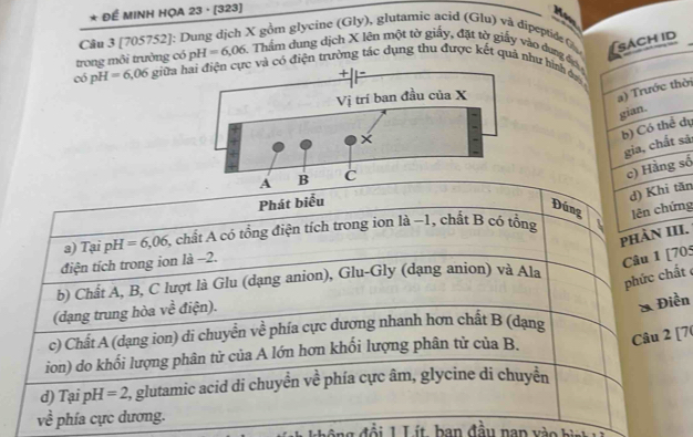 Để MINH HỌA 23 · [323]
Ha
Câu 3 [705752]: Dung dịch X gồm glycine (Gly), glutamic acid (Glu) và dipeptide 
trong môi trưởng có pH=6,06 Thẩm dung dịch X lên một tờ giấy, đặt tờ giấy vào dung đ
có pH =6,06 giữa c và có điện trường tác dụng thu được kết quả như hình đư
ời
dụ
sả:
số
Phát biểu
ăn
Đúngng
phÀI.
a) Tại pH =6,06 6, chất A có tổng điện tích trong ion là −1, chất B có tổng .
điện tích trong ion là −2.
Câu 1 [705
b) Chất A, B, C lượt là Glu (dạng anion), Glu-Gly (dạng anion) và Ala
phức chất 
(dạng trung hòa về điện).
& Điền
c) Chất A (dạng ion) di chuyển về phía cực dương nhanh hơn chất B (dạng
ion) do khối lượng phân tử của A lớn hơn khối lượng phân tử của B.
Câu 2 [7(
d) 1 ai pH =2 2, glutamic acid di chuyền về phía cực âm, glycine di chuyền
về phía cực dương.
đ 1 L í t b an đầu nan v h