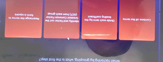 When factoring by grouping, what is the first step?
Combine all like terms Divide each term by the Identify and factor out the Rearrange the terms to
leading coefficient Greatest Common Factor form a square
(GCF) from each group