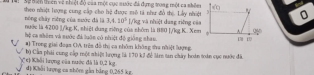 Rnd
Cầu 14:' Sự biển thiên về nhiệt độ của một cục nước đá đựng trong một ca nhôm
theo nhiệt lượng cung cấp cho hệ được mô tả như đồ thị. Lấy nhiệt
nóng chảy riêng của nước đá là 3,4. 10^5 J/kg và nhiệt dung riêng của
nước là 4200 J/kg.K, nhiệt dung riêng của nhôm là 880 J/kg.K. Xem
hệ ca nhôm và nước đá luôn có nhiệt độ giống nhau. 
a) Trong giai đoạn OA trên đồ thị ca nhôm không thu nhiệt lượng.
b) Cần phải cung cấp một nhiệt lượng là 170 kJ để làm tan chảy hoàn toàn cục nước đá.
( c) Khối lượng của nước đá là 0,2 kg.
d) Khối lượng ca nhôm gần bằng 0,265 kg.