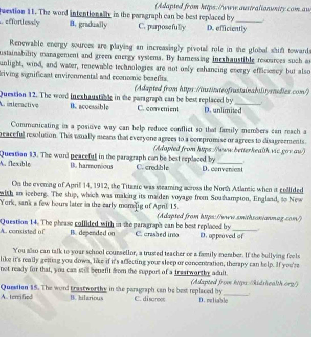 (Adapted from https://www.australianunity.com.aw
question 11. The word intentionally in the paragraph can be best replaced by
effortlessly B. gradually C. purposefully D. efficiently
Renewable energy sources are playing an increasingly pivotal role in the global shift towards
ustainability management and green energy systems. By hamessing inexhaustible resources such as
unlight, wind, and water, renewable technologies are not only enhancing energy efficiency but also
riving significant environmental and economic benefits.
(Adapted from https://instituteofsustainabilitystudies.com/)
Question 12. The word inexhaustible in the paragraph can be best replaced by
A interactive B. accessible C. convenient D. unlimited
Communicating in a positive way can help reduce conflict so that family members can reach a
peaceful resolution. This usually means that everyone agrees to a compromise or agrees to disagreements.
(Adapted from https://www.betterhealth.vic.gov.au/)
Question 13. The word peaceful in the paragraph can be best replaced by .
A. flexible B. harmonious C. credible D. convenient
On the evening of April 14, 1912, the Titanic was steaming across the North Atlantic when it collided
with an iceberg. The ship, which was making its maiden voyage from Southampton, England, to New
York, sank a few hours later in the early mornifig of April 15.
(Adapted from https://www.smithsonianmag.com/)
Question 14. The phrase collided with in the paragraph can be best replaced by_
A. consisted of B. depended on C. crashed into D. approved of
You also can talk to your school counsellor, a trusted teacher or a family member. If the bullying feels
like it's really getting you down, like if it's affecting your sleep or concentration, therapy can help. If you're
not ready for that, you can still benefit from the support of a trustworthy adult
(Adapted from https://kidshealth.org/)
Question 15. The word trustworthy in the paragraph can be best replaced by_ .
A. terrified B. hilarious C. discreet D. reliable