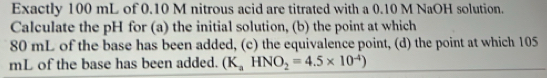 Exactly 100 mL of 0.10 M nitrous acid are titrated with a 0.10 M NaOH solution. 
Calculate the pH for (a) the initial solution, (b) the point at which
80 mL of the base has been added, (c) the equivalence point, (d) the point at which 105
mL of the base has been added. (K_aHNO_2=4.5* 10^(-4))