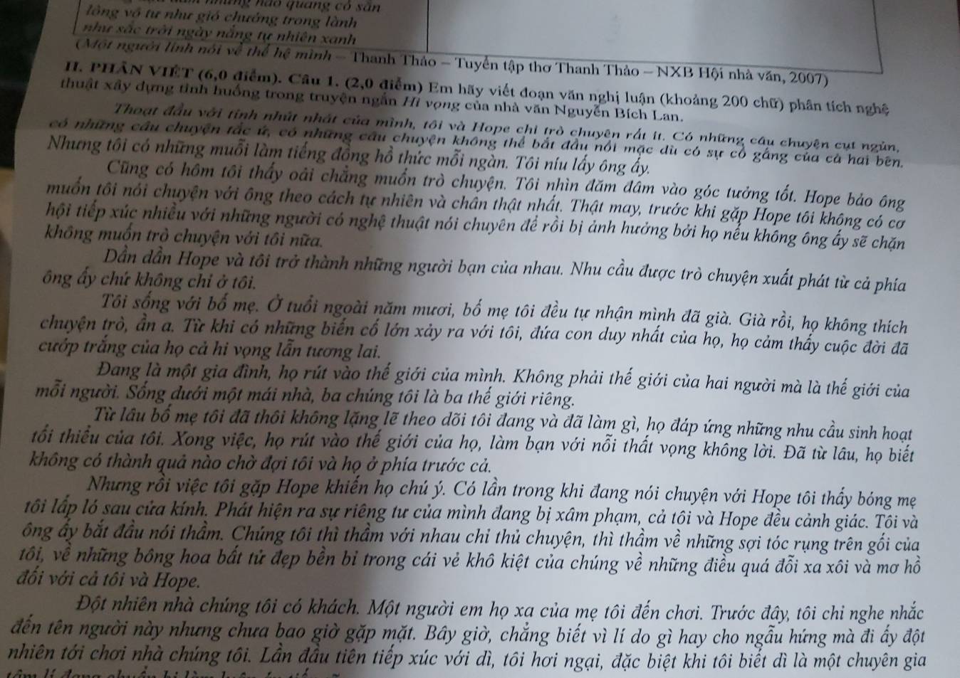 nững nào quang có sân
lông vô tư như gió chướng trong lành
như sắc trời ngày nắng tự nhiên xanh
(Một người linh nói về thể hệ mình - Thanh Thảo - Tuyển tập thơ Thanh Thảo - NXB Hội nhà văn, 2007)
I. PHÂN VIÊT (6,0 điểm). Cầu 1. (2,0 điễm) Em hãy viết đoạn văn nghị luận (khoảng 200 chữ) phân tích nghệ
thuật xây dựng tinh huống trong truyện ngắn Hi vọng của nhà văn Nguyễn Bích Lan.
Thoạt đầu với tỉnh nhất nhất của mình, tôi và Hope chi trò chuyện rất it. Có những câu chuyện cụt ngủn,
có những cầu chuyện tắc ứ, có những câu chuyện không thể bắt đầu nổi mặc dù có sự cổ gắng của cà hai bên.
Nhưng tôi có những muỗi làm tiếng đồng hồ thức mỗi ngàn. Tôi níu lấy ông ấy.
Cũng có hôm tôi thấy oài chẳng muồn trò chuyện. Tôi nhìn đăm đâm vào góc tưởng tốt. Hope bảo ông
muốn tôi nổi chuyện với ông theo cách tự nhiên và chấn thật nhất. Thật may, trước khi gặp Hope tôi không có cơ
hội tiếp xúc nhiều với những người có nghệ thuật nói chuyên để rồi bị ảnh hưởng bởi họ nểu không ông ấy sẽ chặn
không muốn trò chuyện với tôi nữa.
Dần dần Hope và tôi trở thành những người bạn của nhau. Nhu cầu được trò chuyện xuất phát từ cả phía
ông ấy chứ không chỉ ở tôi.
Tôi sống với bố mẹ. Ở tuổi ngoài năm mươi, bố mẹ tôi đều tự nhận mình đã già. Già rồi, họ không thích
chuyện trò, ần a. Từ khi có những biến cố lớn xảy ra với tôi, đứa con duy nhất của họ, họ cảm thấy cuộc đời đã
cướp trắng của họ cả hi vọng lẫn tương lai.
Đang là một gia đình, họ rút vào thế giới của mình. Không phải thế giới của hai người mà là thế giới của
mỗi người. Sống dưới một mái nhà, ba chúng tôi là ba thế giới riêng.
Từ lầu bố mẹ tôi đã thôi không lặng lẽ theo dõi tôi đang và đã làm gì, họ đáp ứng những nhu cầu sinh hoạt
tối thiểu của tôi. Xong việc, họ rút vào thế giới của họ, làm bạn với nỗi thất vọng không lời. Đã từ lâu, họ biết
không có thành quả nào chờ đợi tôi và họ ở phía trước cả.
Nhưng rồi việc tôi gặp Hope khiến họ chú ý. Có lần trong khi đang nói chuyện với Hope tôi thấy bóng mẹ
tốôi lấp ló sau cửa kính. Phát hiện ra sự riêng tư của mình đang bị xâm phạm, cả tôi và Hope đều cảnh giác. Tôi và
ông ấy bắt đầu nói thầm. Chủng tôi thì thầm với nhau chỉ thủ chuyện, thì thầm về những sợi tóc rụng trên gối của
tôi, về những bông hoa bắt tử đẹp bền bỉ trong cái vẻ khô kiệt của chúng về những điều quá đỗi xa xôi và mơ hồ
đối với cả tôi và Hope.
Đột nhiên nhà chứng tôi có khách. Một người em họ xa của mẹ tôi đến chơi. Trước đây, tôi chỉ nghe nhắc
đến tên người này nhưng chưa bao giờ gặp mặt. Bây giờ, chẳng biết vì lí do gì hay cho ngẫu hứng mà đi ấy đột
nhiên tới chơi nhà chúng tôi. Lần đầu tiên tiếp xúc với dì, tôi hơi ngại, đặc biệt khi tôi biết dì là một chuyên gia