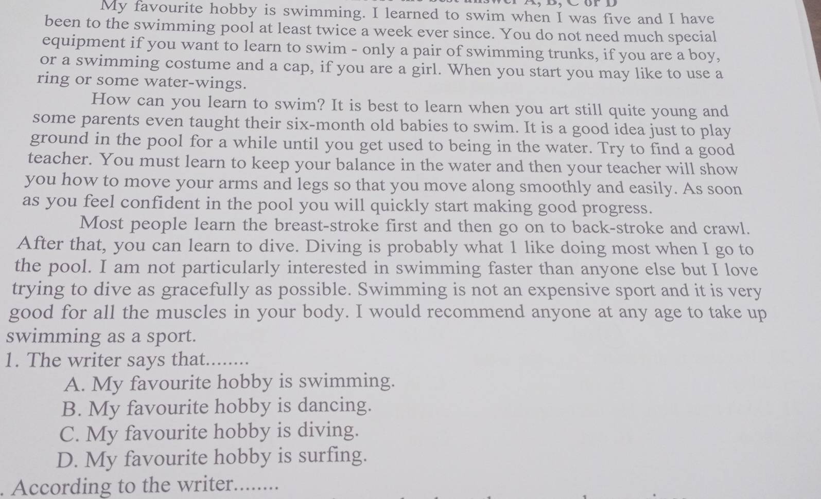 My favourite hobby is swimming. I learned to swim when I was five and I have
been to the swimming pool at least twice a week ever since. You do not need much special
equipment if you want to learn to swim - only a pair of swimming trunks, if you are a boy,
or a swimming costume and a cap, if you are a girl. When you start you may like to use a
ring or some water-wings.
How can you learn to swim? It is best to learn when you art still quite young and
some parents even taught their six-month old babies to swim. It is a good idea just to play
ground in the pool for a while until you get used to being in the water. Try to find a good
teacher. You must learn to keep your balance in the water and then your teacher will show
you how to move your arms and legs so that you move along smoothly and easily. As soon
as you feel confident in the pool you will quickly start making good progress.
Most people learn the breast-stroke first and then go on to back-stroke and crawl.
After that, you can learn to dive. Diving is probably what 1 like doing most when I go to
the pool. I am not particularly interested in swimming faster than anyone else but I love
trying to dive as gracefully as possible. Swimming is not an expensive sport and it is very
good for all the muscles in your body. I would recommend anyone at any age to take up
swimming as a sport.
1. The writer says that........
A. My favourite hobby is swimming.
B. My favourite hobby is dancing.
C. My favourite hobby is diving.
D. My favourite hobby is surfing.
. According to the writer. ........