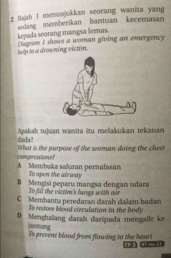 Rajah 1 menunjukkan seorang wanita yang
sedang memberikan bantuan kecemasan
kepada seorang mangsa lemas.
Diagram 1 shows a woman giving an emergency
help to a drowning victim.
Apakah tujuan wanita itu melakukan tekanan
dada?
What is the purpose of the woman doing the chest
compressions?
A Membuka saluran pernafasan
To open the airway
B Mengisi peparu mangsa dengan udara
To fill the victim's lungs with air
CMembantu peredaran darah dalam badan
To restore blood circulation in the body
D Menghalang darah daripada mengalir ke
jantung
To prevent blood from flowing to the heart
TP3 BT ms.22