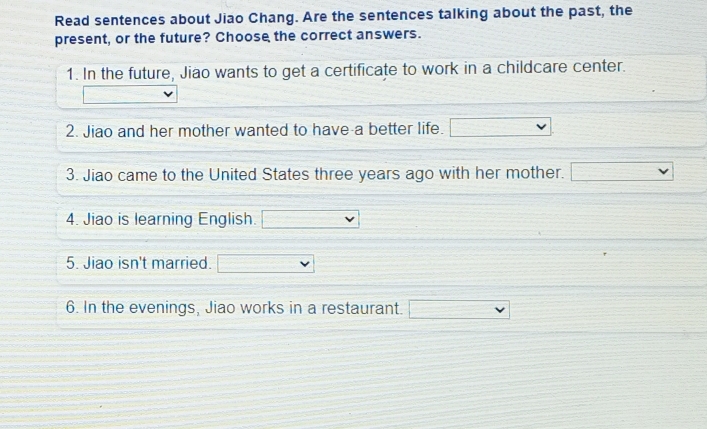 Read sentences about Jiao Chang. Are the sentences talking about the past, the 
present, or the future? Choose the correct answers. 
1. In the future, Jiao wants to get a certificate to work in a childcare center. 
2. Jiao and her mother wanted to have a better life. □ 
3. Jiao came to the United States three years ago with her mother. v 
4. Jiao is learning English. 
5. Jiao isn't married. 
6. In the evenings, Jiao works in a restaurant. □