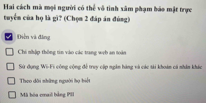 Hai cách mà mọi người có thể vô tình xâm phạm bảo mật trực
tuyến của họ là gì? (Chọn 2 đáp án đúng)
Điền và đăng
Chi nhập thông tin vào các trang web an toàn
Sử dụng Wi-Fi công cộng để truy cập ngân hàng và các tài khoản cá nhân khác
Theo dõi những người họ biết
Mã hóa email bằng PII