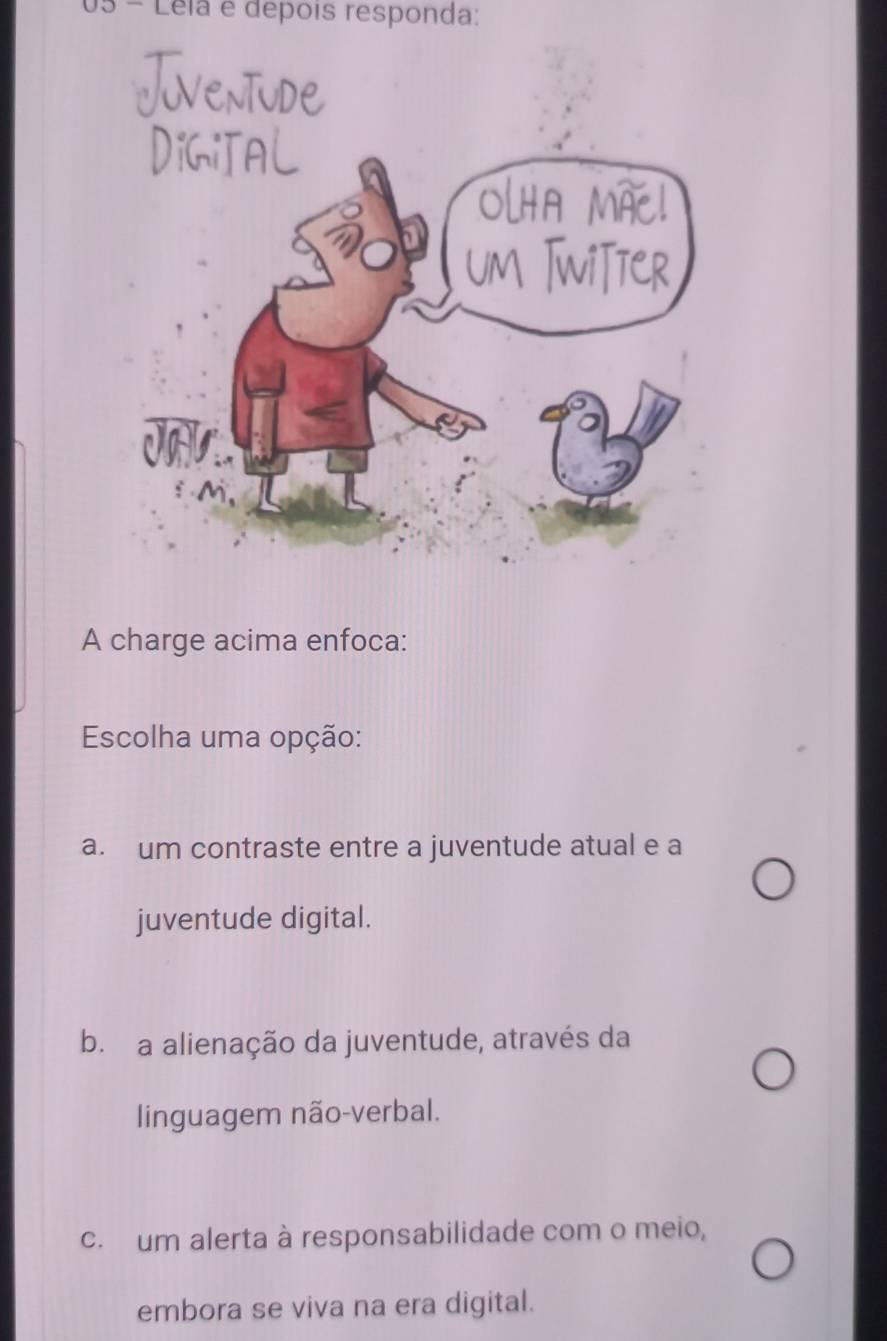 Léla e depois responda:
A charge acima enfoca:
Escolha uma opção:
a. um contraste entre a juventude atual e a
juventude digital.
b. a alienação da juventude, através da
linguagem não-verbal.
c. um alerta à responsabilidade com o meio,
embora se viva na era digital.