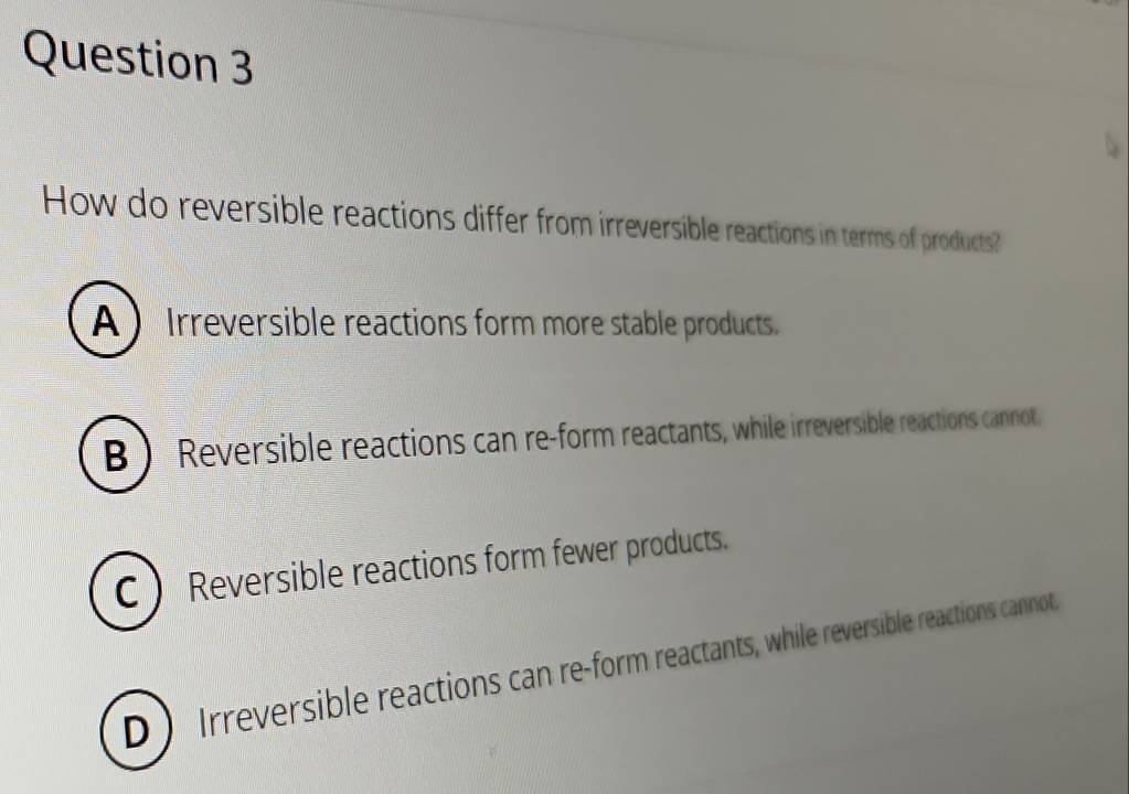 How do reversible reactions differ from irreversible reactions in terms of products?
A  Irreversible reactions form more stable products.
B) Reversible reactions can re-form reactants, while irreversible reactions cannot.
C  Reversible reactions form fewer products.
D Irreversible reactions can re-form reactants, while reversible reactions cannot.