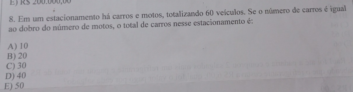 É) R$ 200.000,00
8. Em um estacionamento há carros e motos, totalizando 60 veículos. Se o número de carros é igual
ao dobro do número de motos, o total de carros nesse estacionamento é:
A) 10
B) 20
C) 30
D) 40
E) 50