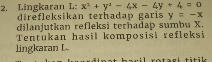 Lingkaran L: x^2+y^2-4x-4y+4=0
direfleksikan terhadap garis y=-x
dilanjutkan refleksi terhadap sumbu X.
Tentukan hasil komposisi refleksi
lingkaran L.
rotasi titik