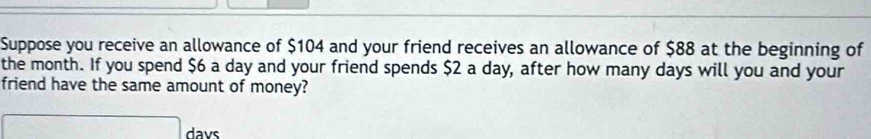 Suppose you receive an allowance of $104 and your friend receives an allowance of $88 at the beginning of 
the month. If you spend $6 a day and your friend spends $2 a day, after how many days will you and your 
friend have the same amount of money? 
□ davs