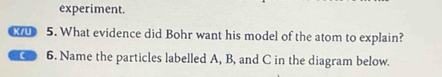 experiment. 
X 5. What evidence did Bohr want his model of the atom to explain? 
C 6. Name the particles labelled A, B, and C in the diagram below.