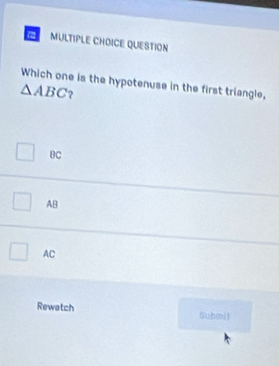 a MULTIPLE CHOICE QUESTION
Which one is the hypotenuse in the first triangle,
△ ABC ?
BC
AB
AC
Rewatch Submil