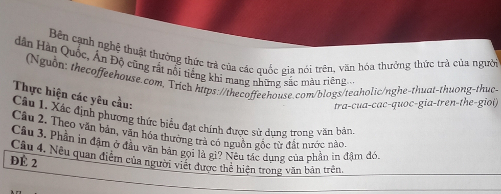 Bên cạnh nghệ thuật thưởng thức trà của các quốc gia nói trên, văn hóa thưởng thức trà của người 
dân Hàn Quốc, Ấn Độ cũng rất nổi tiếng khi mang những sắc màu riêng.... 
(Nguồn: thecoffeehouse.com, Trich https://thecoffeehouse.com/blogs/teaholic/nghe-thuat-thuong-thuc- 
Thực hiện các yêu cầu: 
tra-cua-cac-quoc-gia-tren-the-gioi) 
Câu 1. Xác định phương thức biểu đạt chính được sử dụng trong văn bản. 
Câu 2. Theo văn bản, văn hóa thưởng trà có nguồn gốc từ đất nước nào. 
Câu 3. Phần in đậm ở đầu văn bản gọi là gì? Nêu tác dụng của phần in đậm đó. 
Câu 4. Nêu quan điểm của người viết được thể hiện trong văn bản trên. 
Đè 2