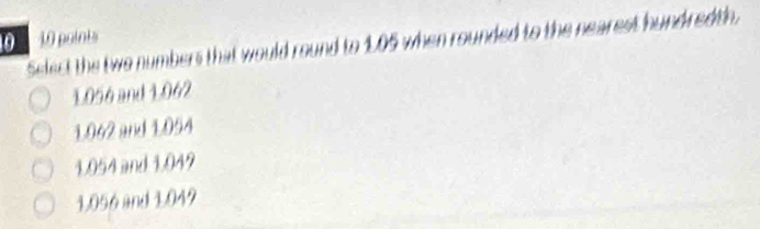 0 10 points
Select the two numbers that would round to 1.05 when rounded to the nearest hundredth.
1056 and 1.062
1.062 and 1.054
1.054 and 1.049
1,056 and 1.049