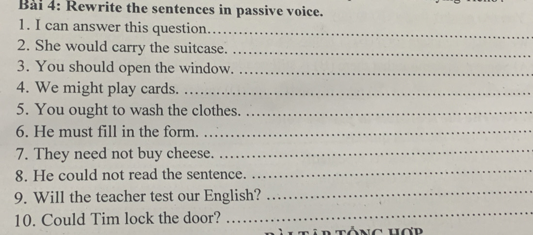 Rewrite the sentences in passive voice. 
1. I can answer this question_ 
2. She would carry the suitcase._ 
3. You should open the window._ 
4. We might play cards._ 
5. You ought to wash the clothes._ 
6. He must fill in the form._ 
7. They need not buy cheese. 
_ 
8. He could not read the sentence. 
_ 
9. Will the teacher test our English? 
_ 
10. Could Tim lock the door? 
_ 
ltâr tổng hơd