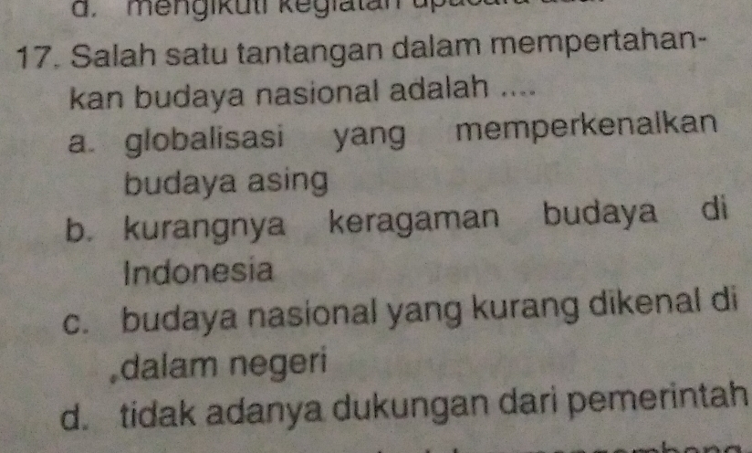 Salah satu tantangan dalam mempertahan-
kan budaya nasional adalah ....
a. globalisasi yang memperkenalkan
budaya asing
b. kurangnya keragaman budaya di
Indonesia
c. budaya nasional yang kurang dikenal di
,dalam negeri
d. tidak adanya dukungan dari pemerintah