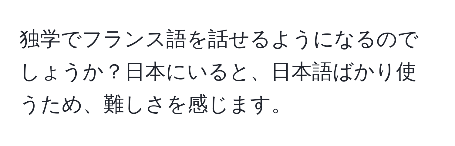 独学でフランス語を話せるようになるのでしょうか？日本にいると、日本語ばかり使うため、難しさを感じます。