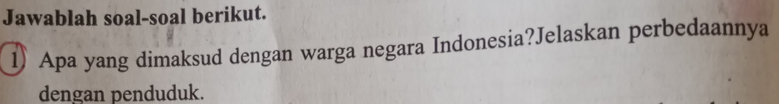 Jawablah soal-soal berikut. 
1) Apa yang dimaksud dengan warga negara Indonesia?Jelaskan perbedaannya 
dengan penduduk.